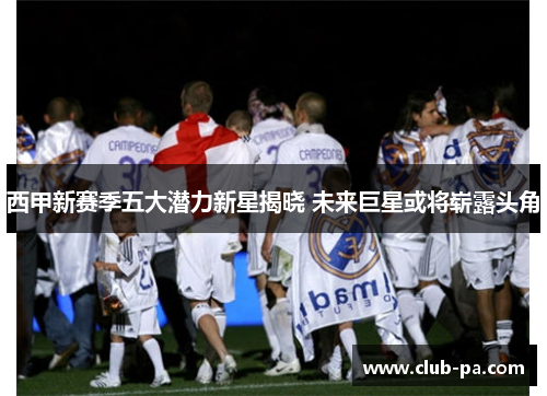 西甲新赛季五大潜力新星揭晓 未来巨星或将崭露头角