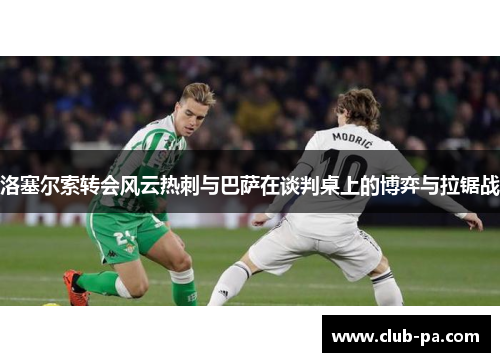 洛塞尔索转会风云热刺与巴萨在谈判桌上的博弈与拉锯战