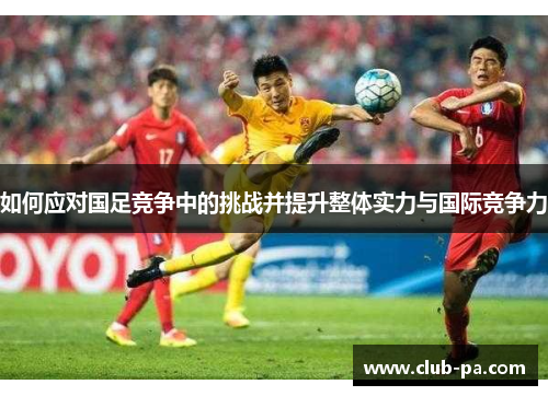 如何应对国足竞争中的挑战并提升整体实力与国际竞争力