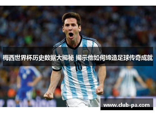 梅西世界杯历史数据大揭秘 揭示他如何缔造足球传奇成就