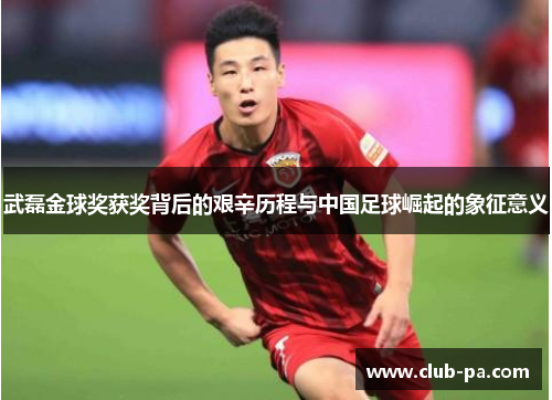 武磊金球奖获奖背后的艰辛历程与中国足球崛起的象征意义