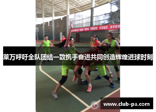 莱万呼吁全队团结一致携手奋进共同创造辉煌进球时刻