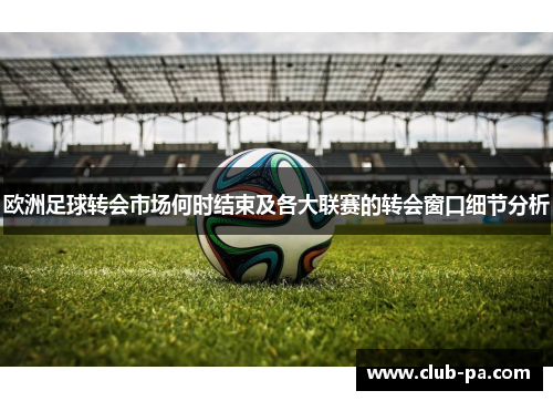 欧洲足球转会市场何时结束及各大联赛的转会窗口细节分析