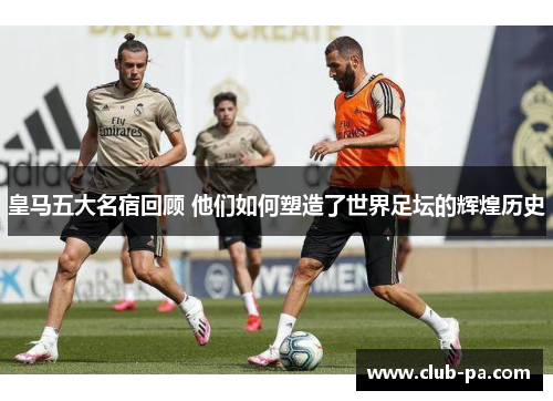 皇马五大名宿回顾 他们如何塑造了世界足坛的辉煌历史