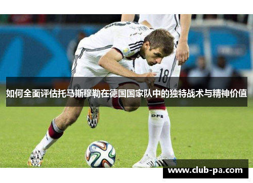 如何全面评估托马斯穆勒在德国国家队中的独特战术与精神价值
