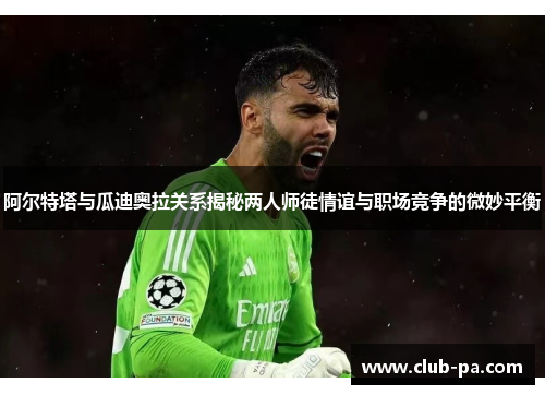 阿尔特塔与瓜迪奥拉关系揭秘两人师徒情谊与职场竞争的微妙平衡