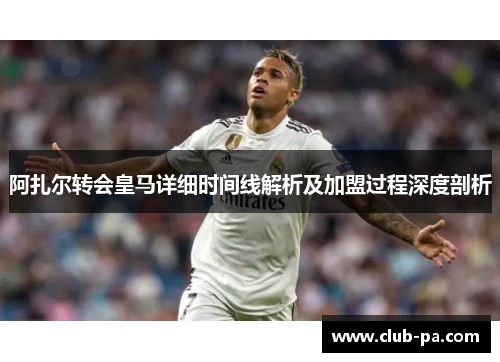 阿扎尔转会皇马详细时间线解析及加盟过程深度剖析