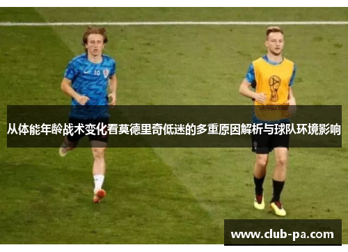 从体能年龄战术变化看莫德里奇低迷的多重原因解析与球队环境影响