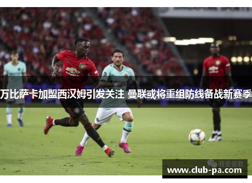 万比萨卡加盟西汉姆引发关注 曼联或将重组防线备战新赛季