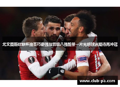 尤文图斯欧联杯抽签巧避强敌晋级八强前景一片光明球迷期待再冲冠