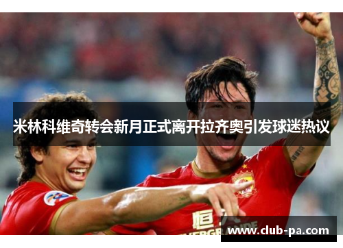 米林科维奇转会新月正式离开拉齐奥引发球迷热议 米林科维奇转会新月正式离开拉齐奥引发球迷热议