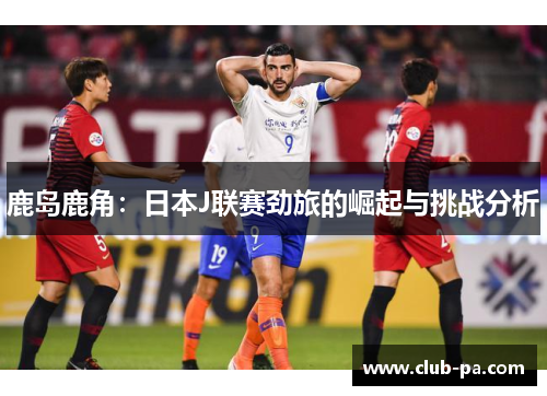 鹿岛鹿角：日本J联赛劲旅的崛起与挑战分析
