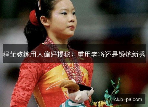 程菲教练用人偏好揭秘：重用老将还是锻炼新秀